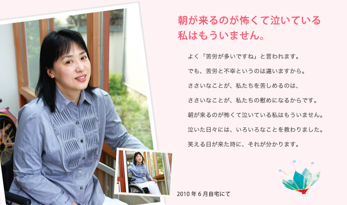 朝が来るのが怖くて泣いている私はもういません。 よく「苦労が多いですね」と言われます。でも、苦労と不幸というのは違いますから。ささいなことが、私たちを苦しめるのは、ささいなことが、私たちの慰めになるからです。朝が来るのが怖くて泣いている私はもういません。泣いた日々に、いろいろなことを教わりました。笑える日が来た時に、それが分かります。