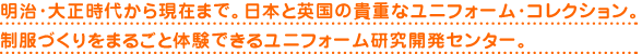 明治・大正時代から現在まで。日本と英国の貴重なユニフォーム・コレクション。制服づくりをまるごと体験できるユニフォーム研究開発センター。