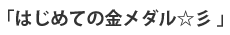 「はじめての金メダル☆彡0 」