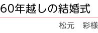 ｢60年超しの結婚式｣　松元　彩様