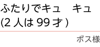 ｢ふたりでキュキュ（２人は９９才）｣　ボス様