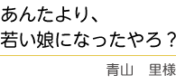 ｢あんたより若い娘になったやろ？｣　青山　里様