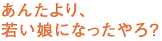 あんたより、若い娘になったやろ？