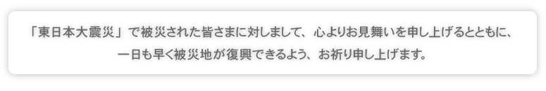 「東日本大震災」で被災された皆さまに対しまして、心よりお見舞いを申し上げるとともに、一日も早く被災地が復興できるよう、お祈り申し上げます。