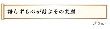 語らずも心が結ぶその笑顔（清さん）