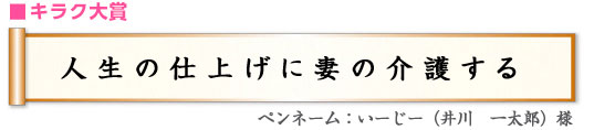 ■キラク大賞 「人生の仕上げに妻の介護する」 ペンネーム：いーじー（井川　一太郎）様