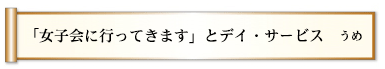 「女子会に行ってきます」とデイ・サービス