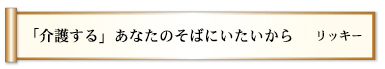 「介護する」あなたのそばにいたいから