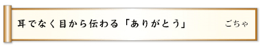 耳でなく目から伝わる「ありがとう」
