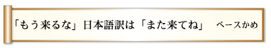 「もう来るな」日本語訳は「また来てね」