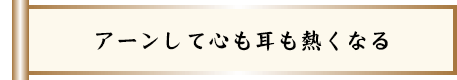 アーンして心も耳も熱くなる